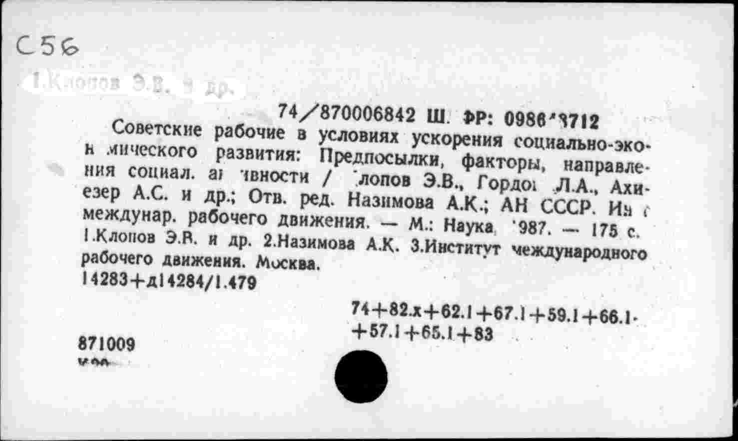 ﻿C5G>
Гг1П„„ ж 74/870006842 Ш. 1>Р: 0986'8712
Советские рабочие в условиях ускорения социально--»™, н мического развития: Предпосылки, факторы направле" ния социал. а> юности / лопов Э.В., Гордо?’ ЛА А?и-езер А.С. и др.; Отв. ред. Назимова А.К.; АН СССР Ич междунар. рабочего движения. — м.: Наука '987 — ire * 1 Клопов Э.В. и др. 2.Назимова А.К. 3 Институт межлгняпп ' рабочего движения. Москва.	институт международного
14283+д14284/1.479
871009
74+82.X+62.1 +67.1+59.1 +66.1-+ 57.1+65.1+83